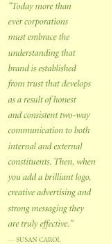 Quote: Today more than ever corporations must embrace the understanding that brand is established from trust that develops as a result of honest and consistent two-way communication to both internal and external constituents. Then, when you add a brilliant logo, creative advertising and strong messaging they are truly effective.